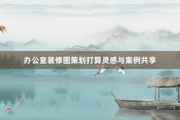 办公室装修图策划打算灵感与案例共享