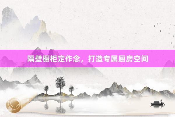 隔壁橱柜定作念，打造专属厨房空间