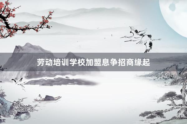 劳动培训学校加盟息争招商缘起